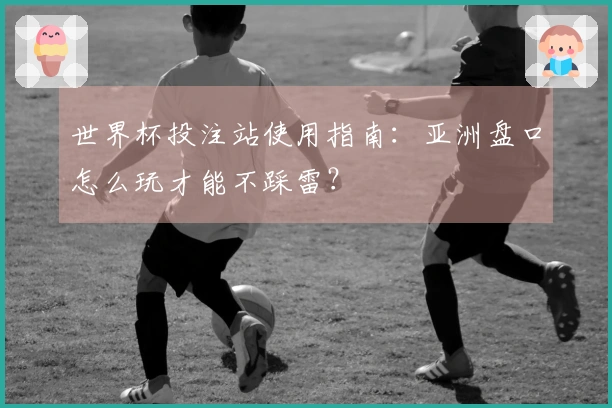 世界杯投注站使用指南:亚洲盘口怎么玩才能不踩雷?